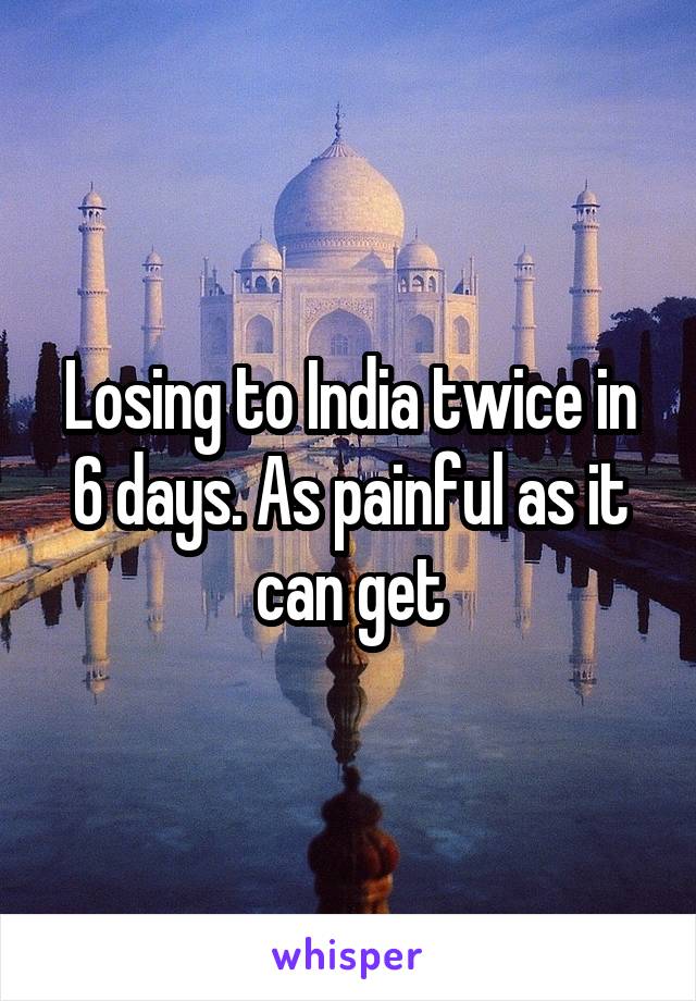 Losing to India twice in 6 days. As painful as it can get
