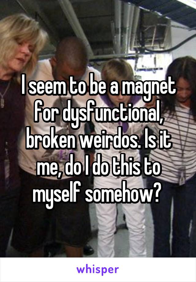 I seem to be a magnet for dysfunctional, broken weirdos. Is it me, do I do this to myself somehow? 