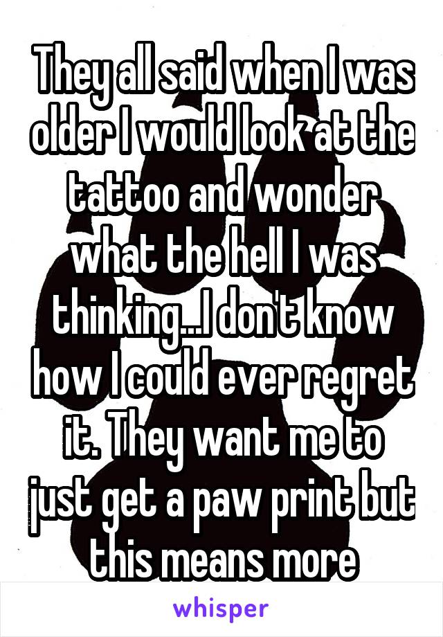They all said when I was older I would look at the tattoo and wonder what the hell I was thinking...I don't know how I could ever regret it. They want me to just get a paw print but this means more