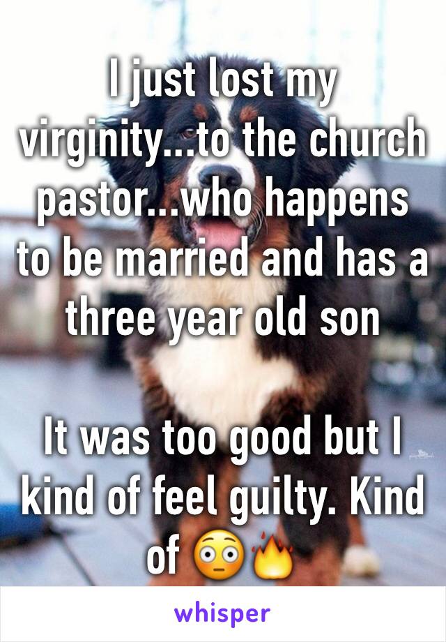 I just lost my virginity...to the church pastor...who happens to be married and has a three year old son 

It was too good but I kind of feel guilty. Kind of 😳🔥