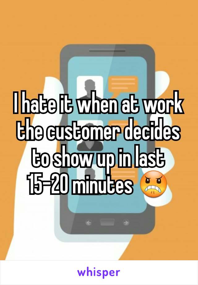 I hate it when at work the customer decides to show up in last 15-20 minutes 😠