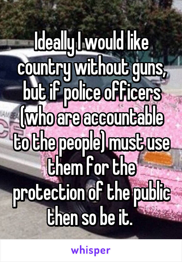 Ideally I would like country without guns, but if police officers (who are accountable to the people) must use them for the protection of the public then so be it. 