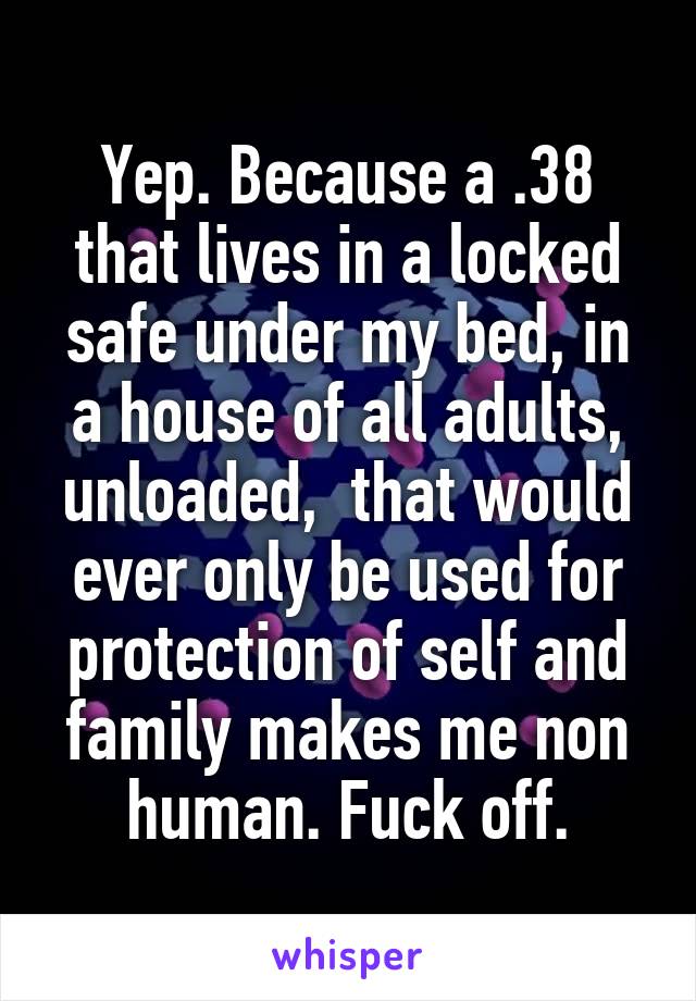 Yep. Because a .38 that lives in a locked safe under my bed, in a house of all adults, unloaded,  that would ever only be used for protection of self and family makes me non human. Fuck off.