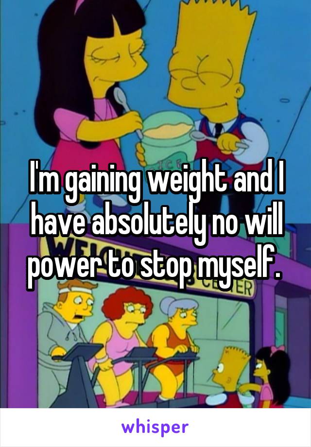 I'm gaining weight and I have absolutely no will power to stop myself. 