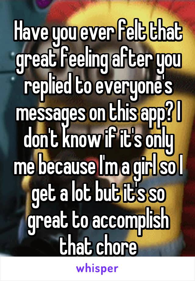 Have you ever felt that great feeling after you replied to everyone's messages on this app? I don't know if it's only me because I'm a girl so I get a lot but it's so great to accomplish that chore