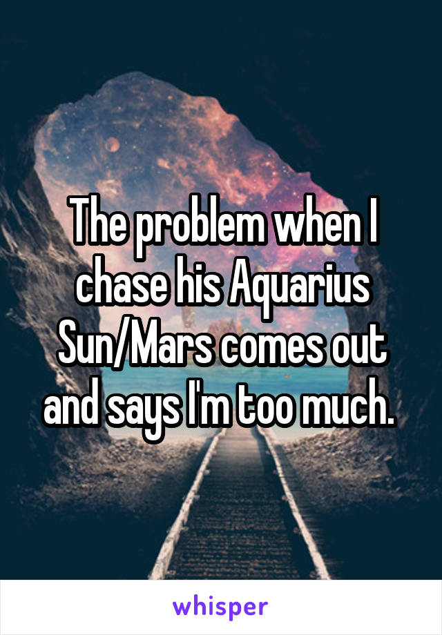 The problem when I chase his Aquarius Sun/Mars comes out and says I'm too much. 