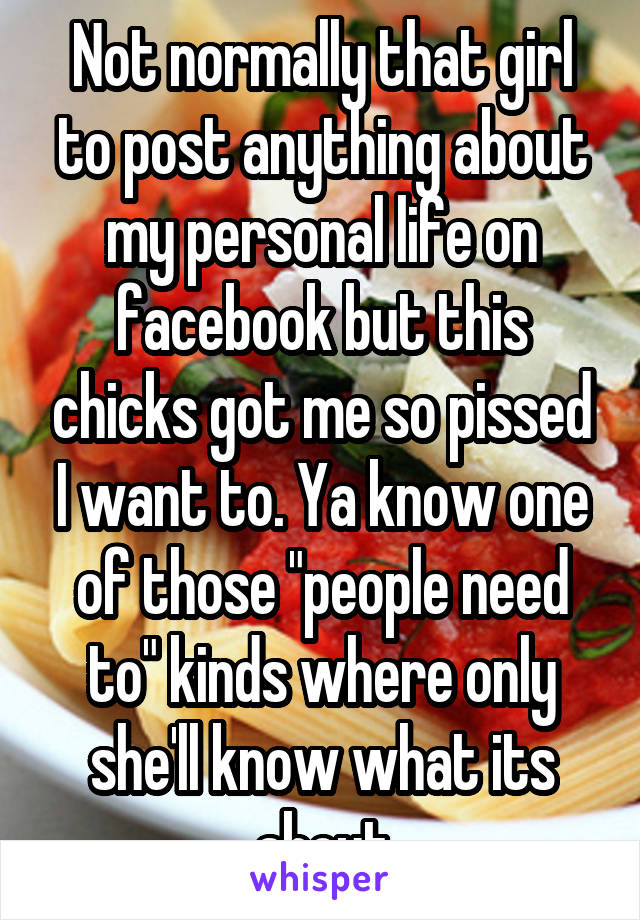 Not normally that girl to post anything about my personal life on facebook but this chicks got me so pissed I want to. Ya know one of those "people need to" kinds where only she'll know what its about