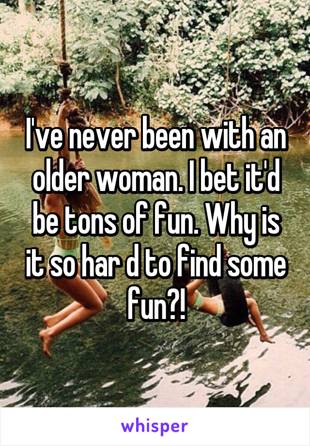 I've never been with an older woman. I bet it'd be tons of fun. Why is it so har d to find some fun?!