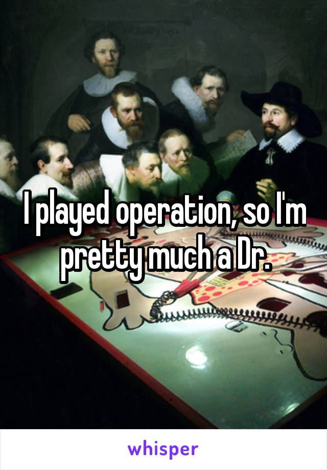 I played operation, so I'm pretty much a Dr.