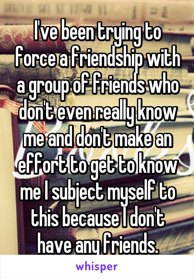 I've been trying to force a friendship with a group of friends who don't even really know me and don't make an effort to get to know me I subject myself to this because I don't have any friends.