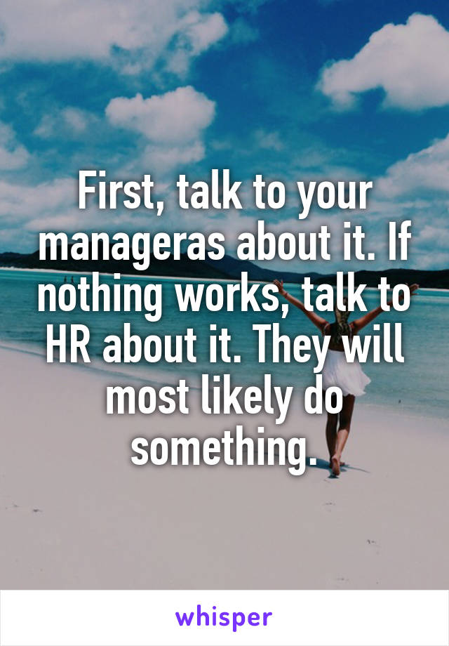 First, talk to your manageras about it. If nothing works, talk to HR about it. They will most likely do something.