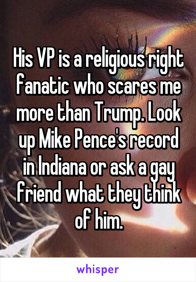 His VP is a religious right fanatic who scares me more than Trump. Look up Mike Pence's record in Indiana or ask a gay friend what they think of him.