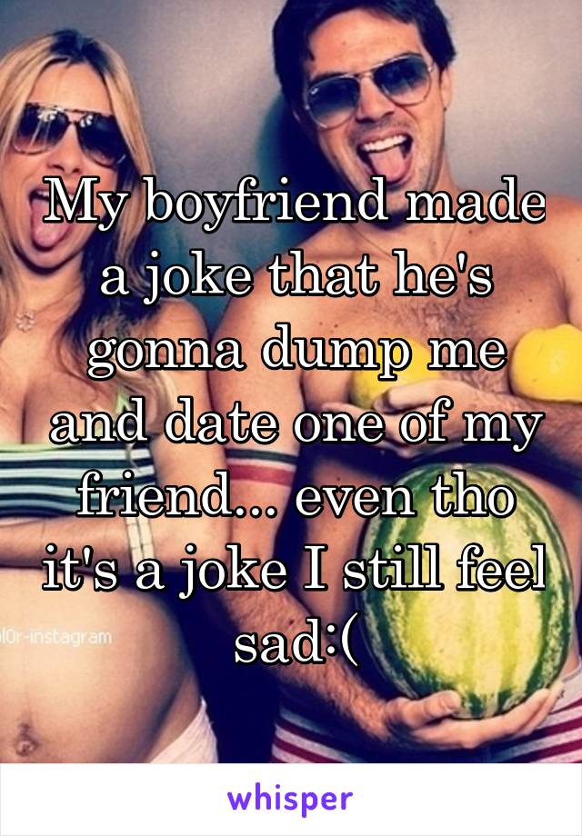 My boyfriend made a joke that he's gonna dump me and date one of my friend... even tho it's a joke I still feel sad:(