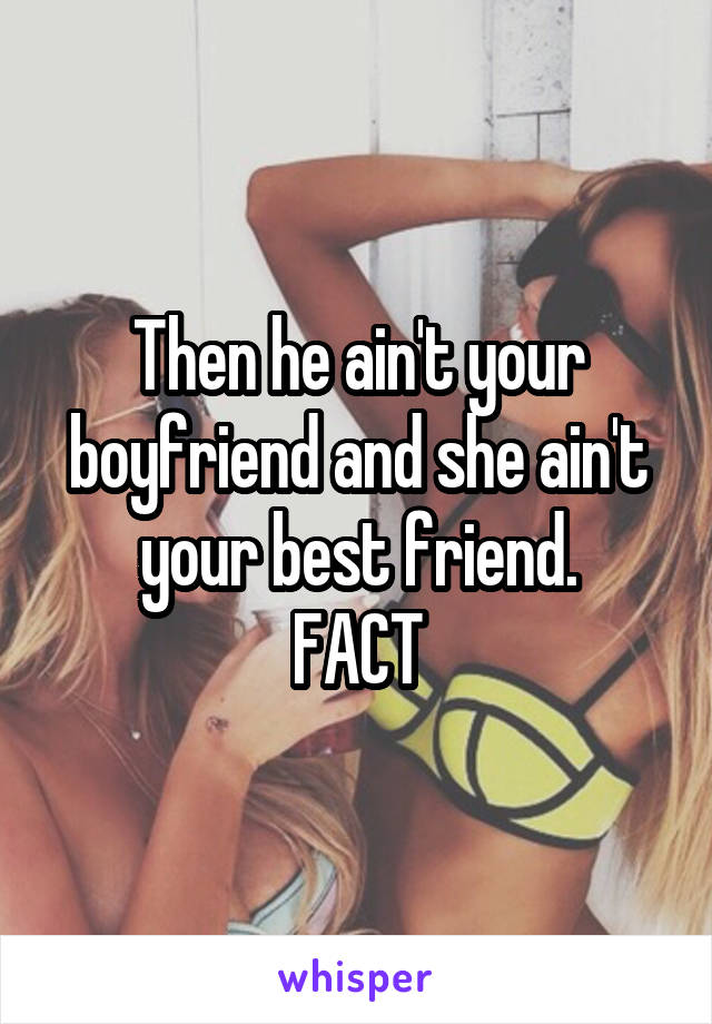 Then he ain't your boyfriend and she ain't your best friend.
FACT