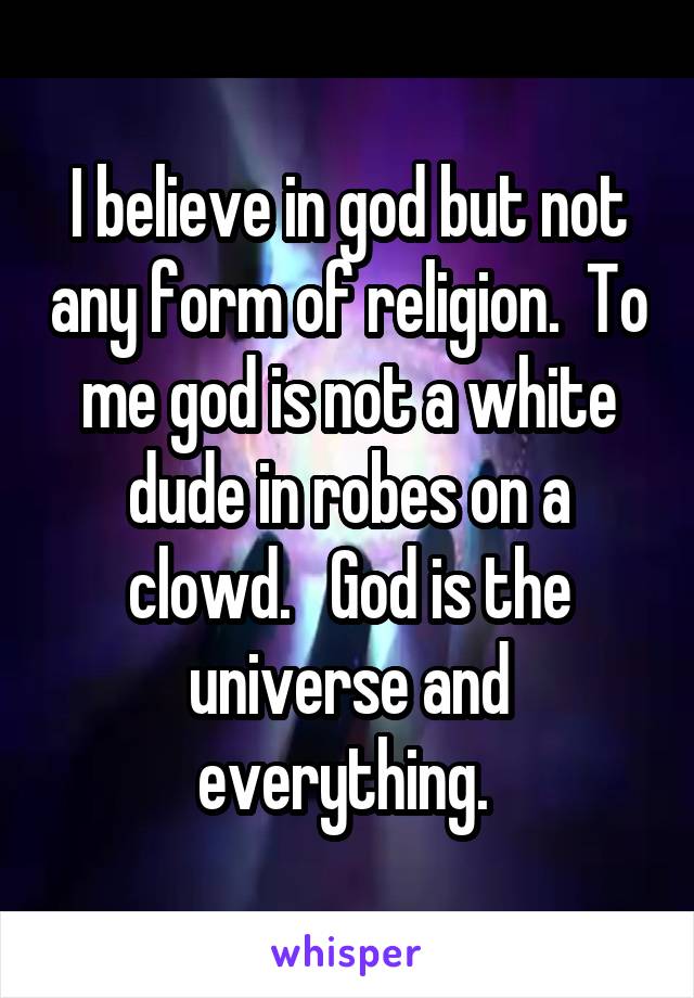 I believe in god but not any form of religion.  To me god is not a white dude in robes on a clowd.   God is the universe and everything. 
