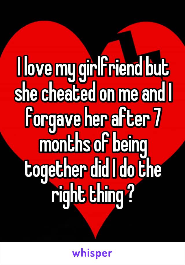 I love my girlfriend but she cheated on me and I forgave her after 7 months of being together did I do the right thing ?