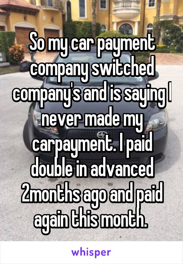 So my car payment company switched company's and is saying I never made my carpayment. I paid double in advanced 2months ago and paid again this month. 