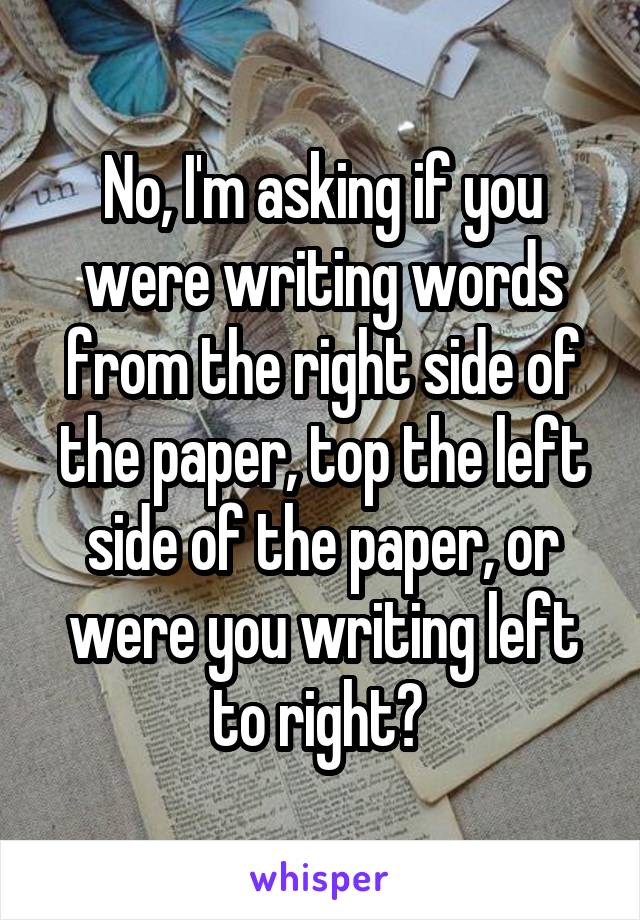 No, I'm asking if you were writing words from the right side of the paper, top the left side of the paper, or were you writing left to right? 