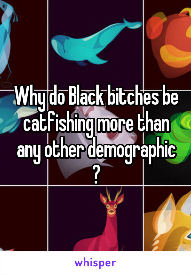 Why do Black bitches be catfishing more than any other demographic ?