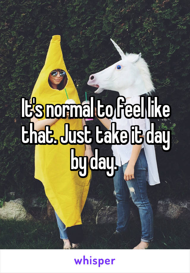 It's normal to feel like that. Just take it day by day. 