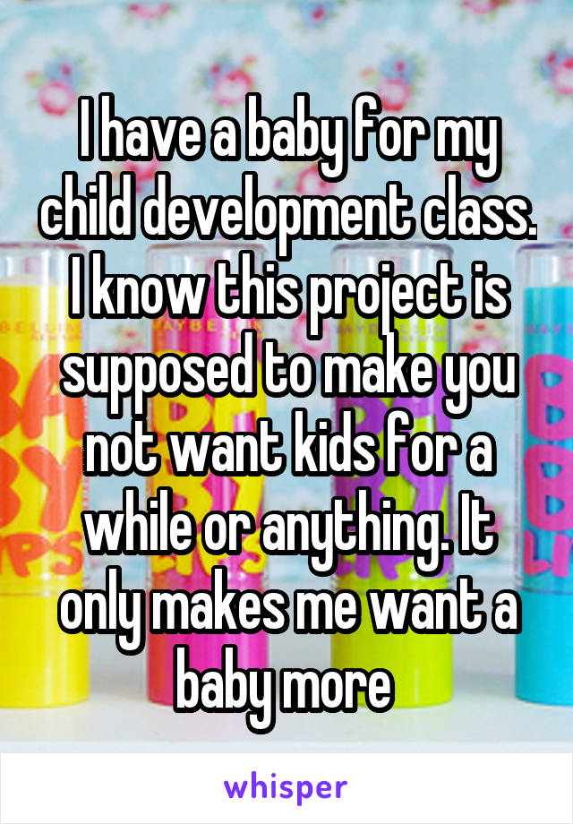 I have a baby for my child development class. I know this project is supposed to make you not want kids for a while or anything. It only makes me want a baby more 