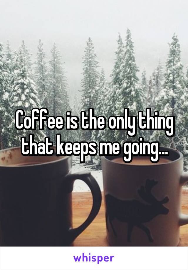 Coffee is the only thing that keeps me going...