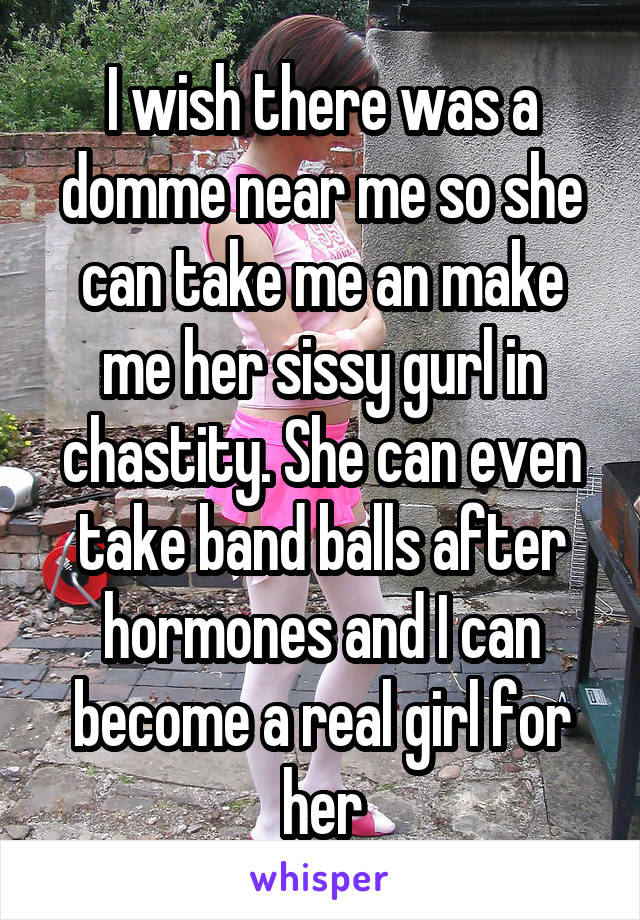 I wish there was a domme near me so she can take me an make me her sissy gurl in chastity. She can even take band balls after hormones and I can become a real girl for her