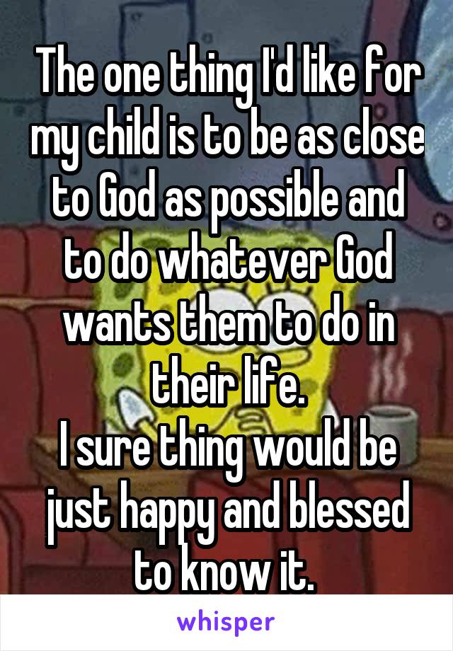 The one thing I'd like for my child is to be as close to God as possible and to do whatever God wants them to do in their life.
I sure thing would be just happy and blessed to know it. 