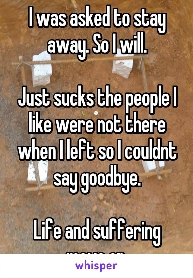 I was asked to stay away. So I will.

Just sucks the people I like were not there when I left so I couldnt say goodbye.

Life and suffering move on.