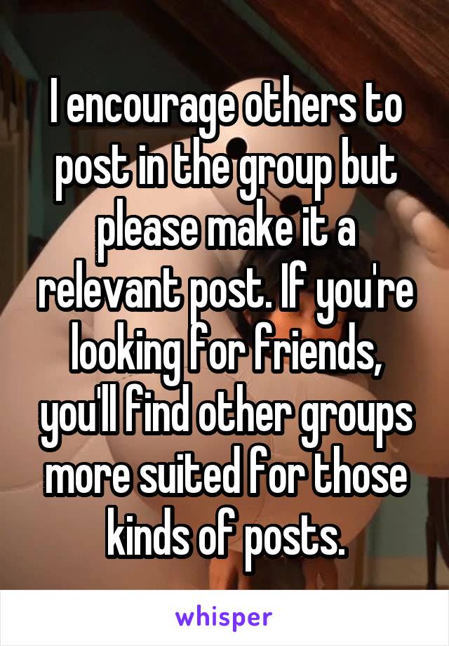 I encourage others to post in the group but please make it a relevant post. If you're looking for friends, you'll find other groups more suited for those kinds of posts.