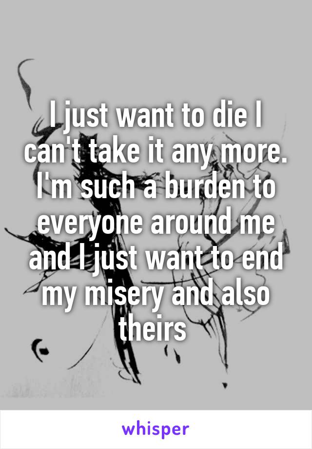 I just want to die I can't take it any more. I'm such a burden to everyone around me and I just want to end my misery and also theirs 