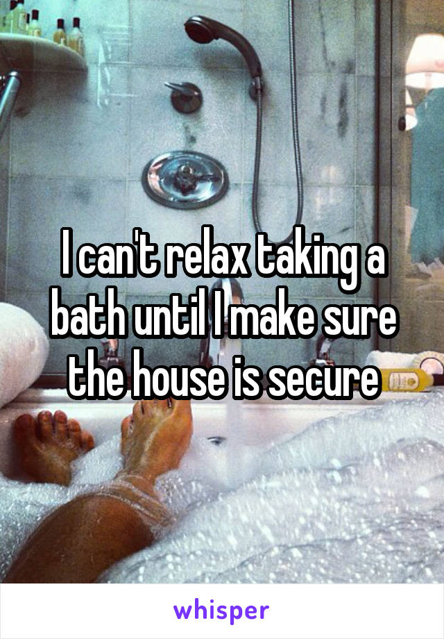 I can't relax taking a bath until I make sure the house is secure