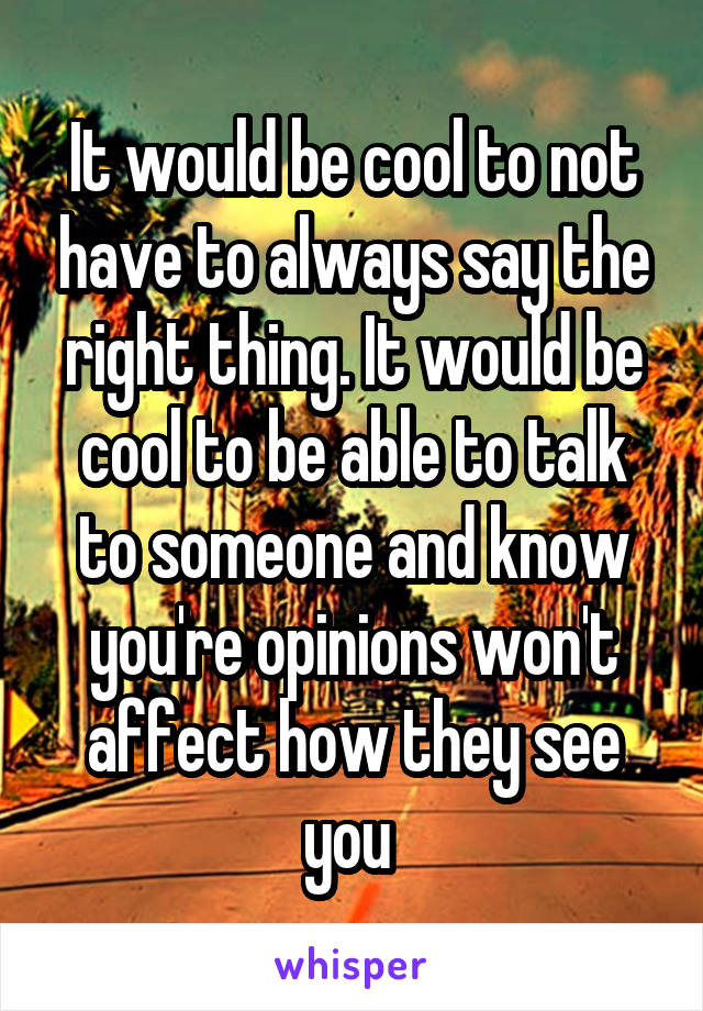It would be cool to not have to always say the right thing. It would be cool to be able to talk to someone and know you're opinions won't affect how they see you 