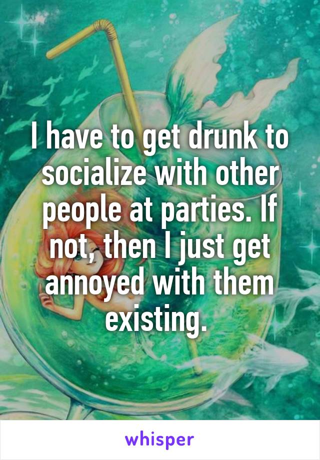 I have to get drunk to socialize with other people at parties. If not, then I just get annoyed with them existing. 