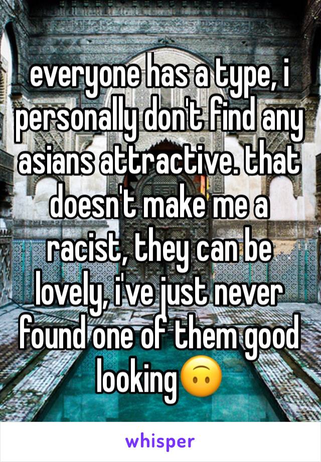 everyone has a type, i personally don't find any asians attractive. that doesn't make me a racist, they can be lovely, i've just never found one of them good looking🙃