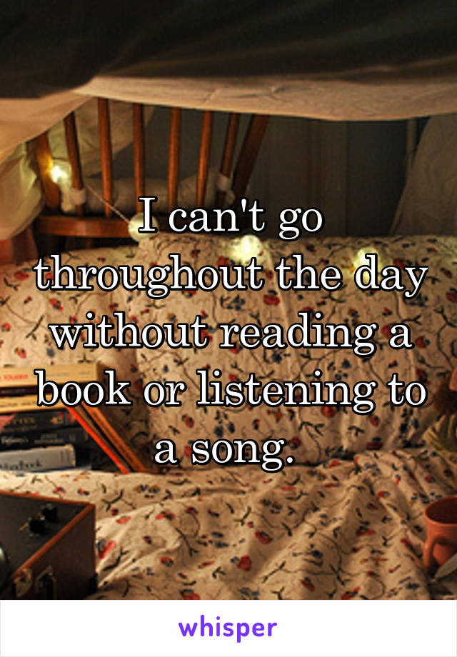 I can't go throughout the day without reading a book or listening to a song. 