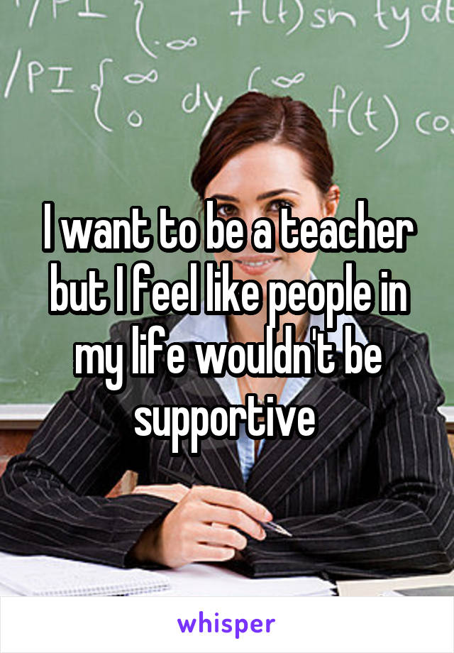 I want to be a teacher but I feel like people in my life wouldn't be supportive 