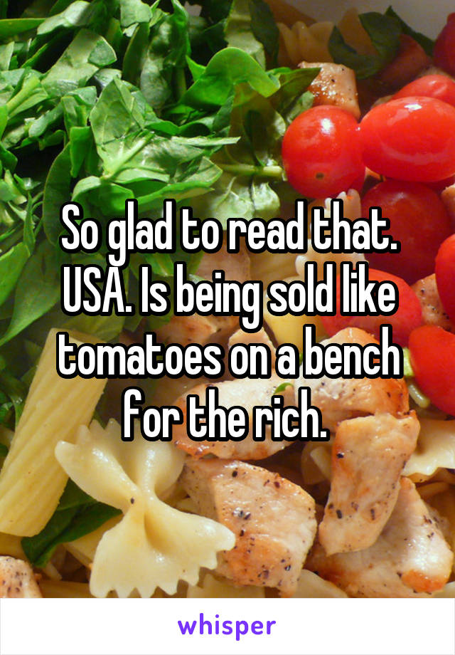 So glad to read that. USA. Is being sold like tomatoes on a bench for the rich. 
