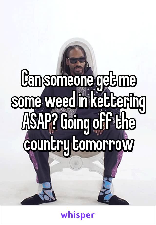 Can someone get me some weed in kettering ASAP? Going off the country tomorrow