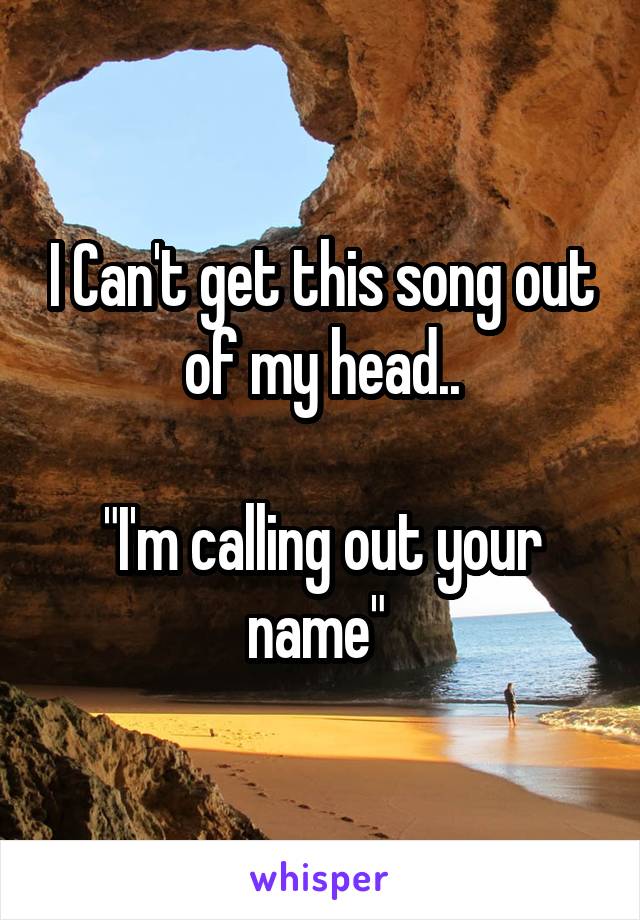 I Can't get this song out of my head..

"I'm calling out your name" 