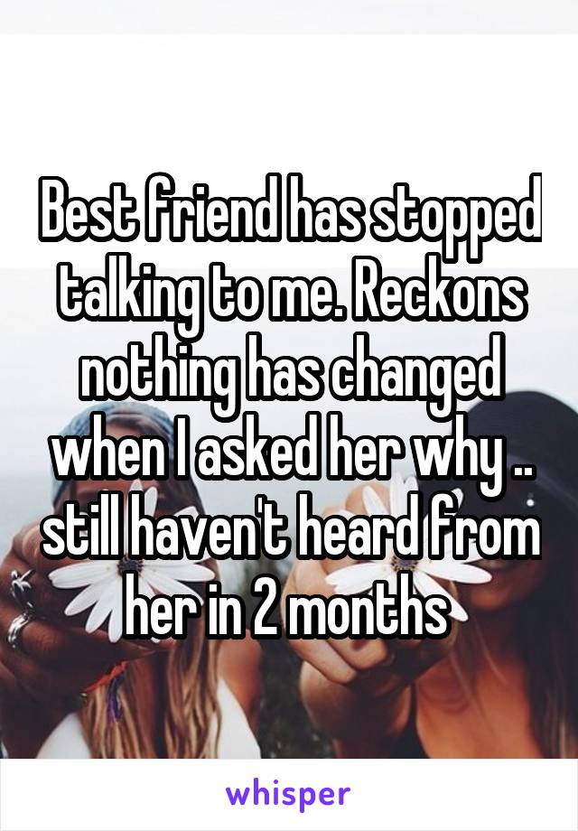 Best friend has stopped talking to me. Reckons nothing has changed when I asked her why .. still haven't heard from her in 2 months 