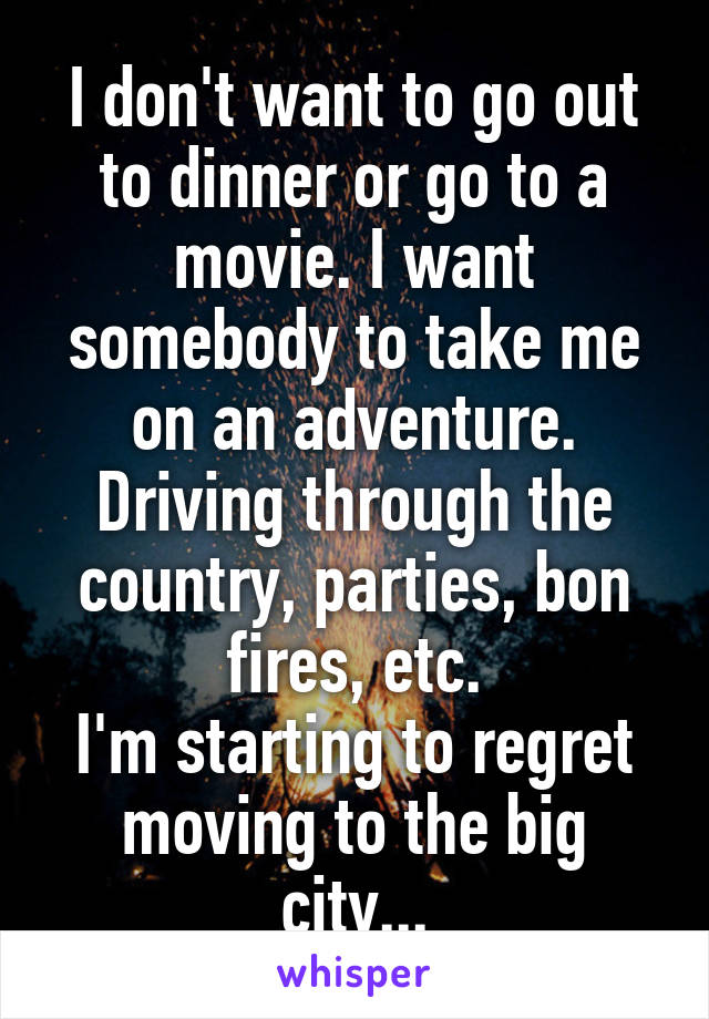 I don't want to go out to dinner or go to a movie. I want somebody to take me on an adventure. Driving through the country, parties, bon fires, etc.
I'm starting to regret moving to the big city...