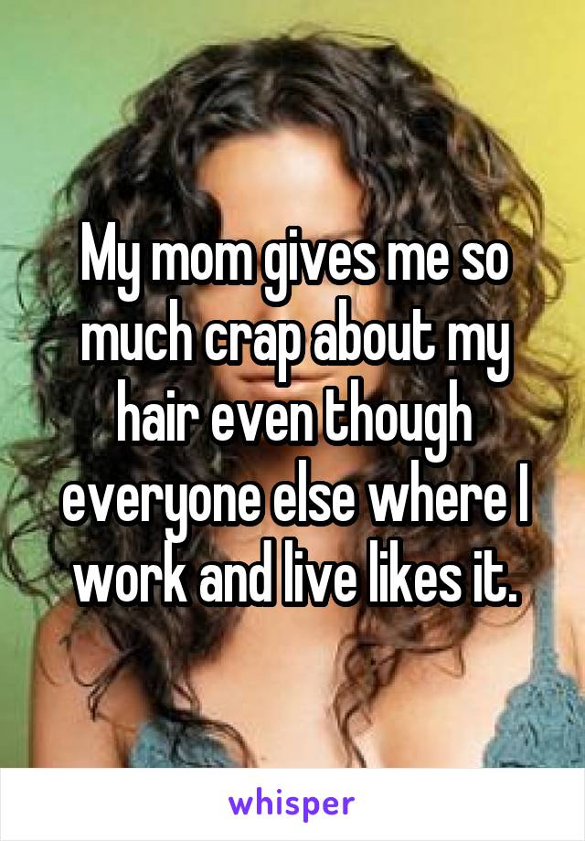 My mom gives me so much crap about my hair even though everyone else where I work and live likes it.