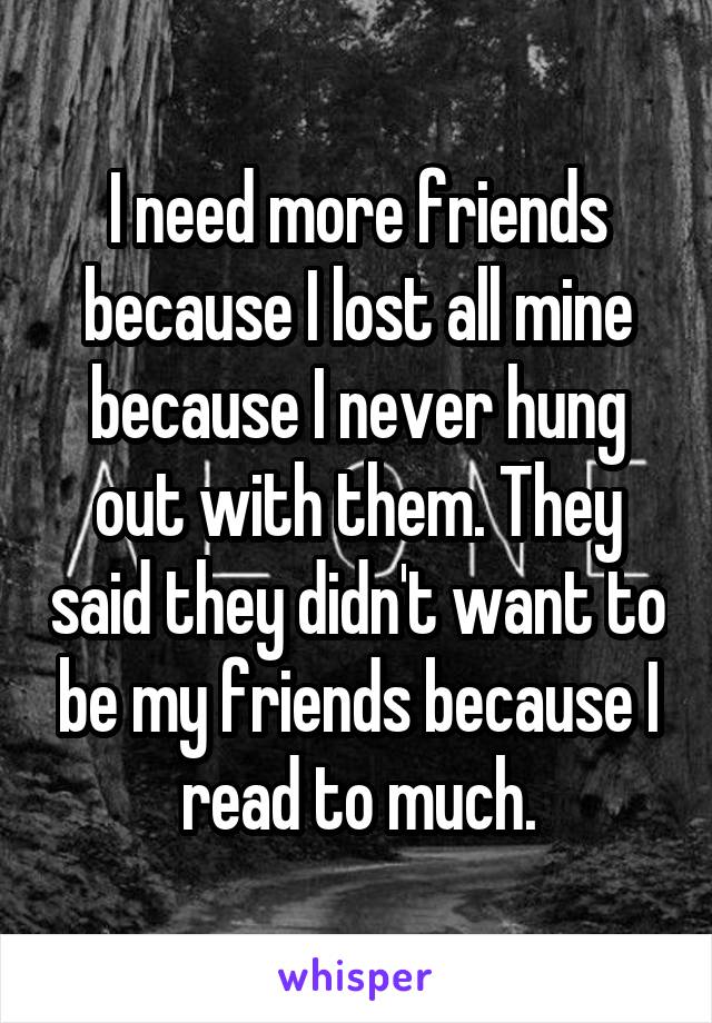 I need more friends because I lost all mine because I never hung out with them. They said they didn't want to be my friends because I read to much.