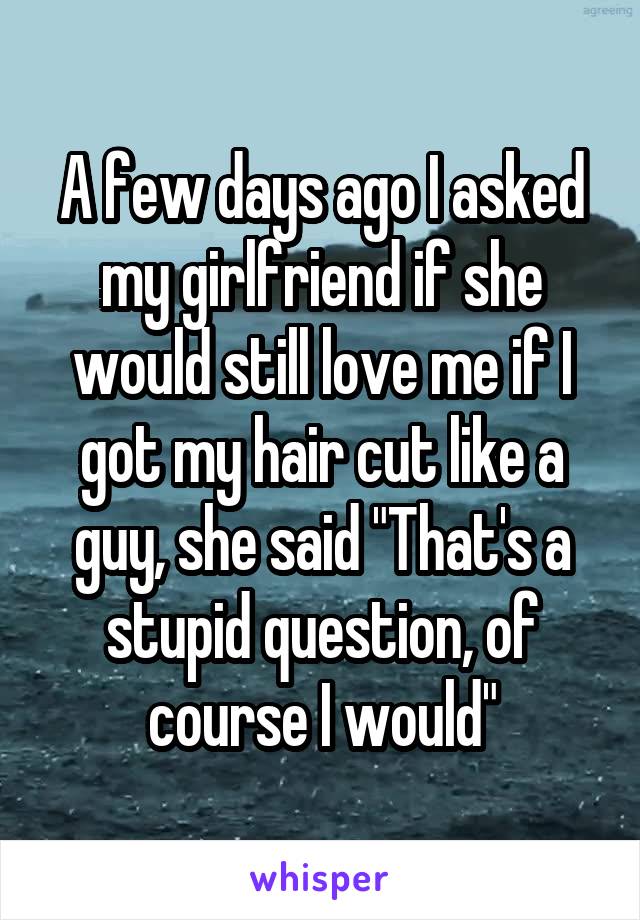 A few days ago I asked my girlfriend if she would still love me if I got my hair cut like a guy, she said "That's a stupid question, of course I would"