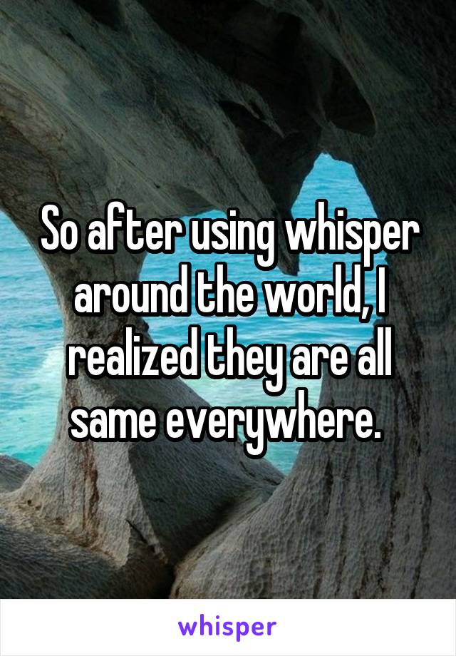 So after using whisper around the world, I realized they are all same everywhere. 