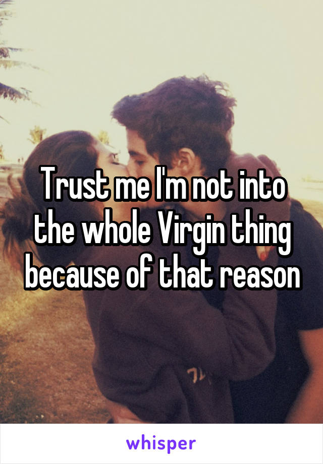 Trust me I'm not into the whole Virgin thing because of that reason