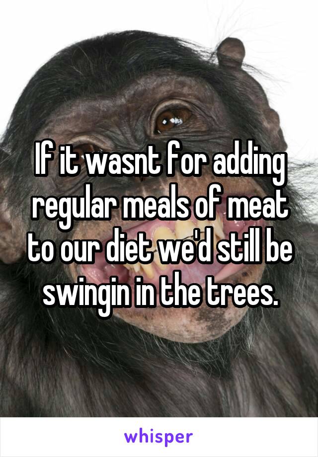 If it wasnt for adding regular meals of meat to our diet we'd still be swingin in the trees.