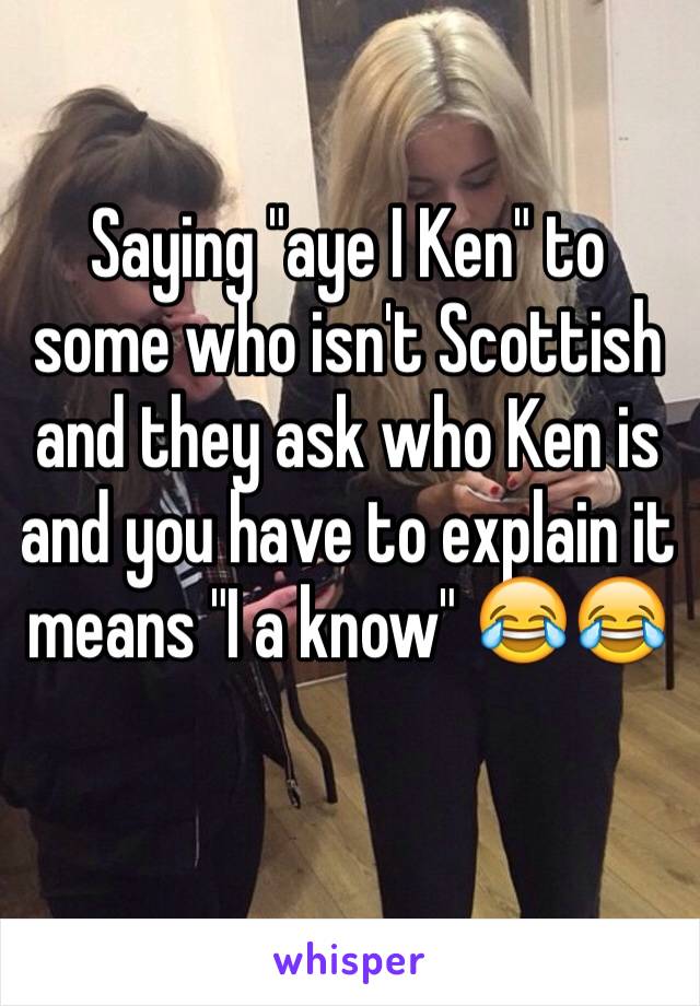 Saying "aye I Ken" to some who isn't Scottish and they ask who Ken is and you have to explain it means "I a know" 😂😂