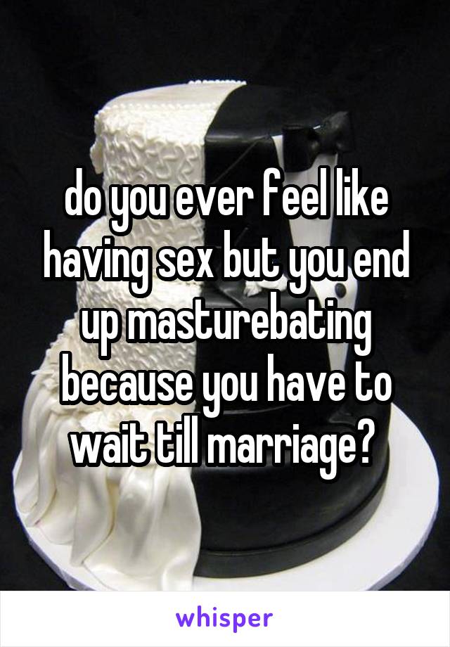 do you ever feel like having sex but you end up masturebating because you have to wait till marriage? 